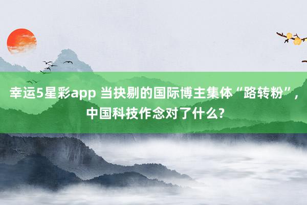 幸运5星彩app 当抉剔的国际博主集体“路转粉”， 中国科技作念对了什么?