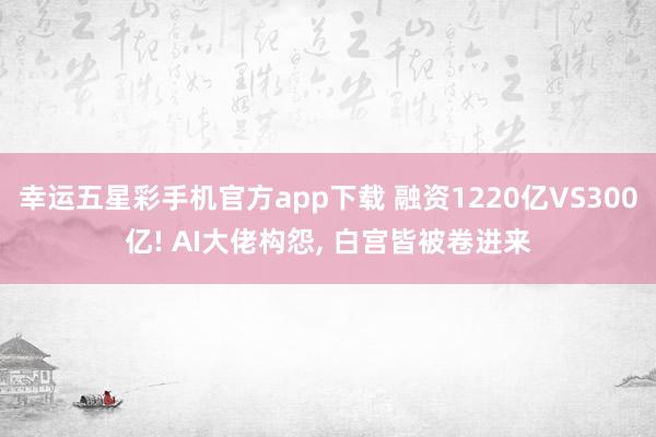 幸运五星彩手机官方app下载 融资1220亿VS300亿! AI大佬构怨， 白宫皆被卷进来