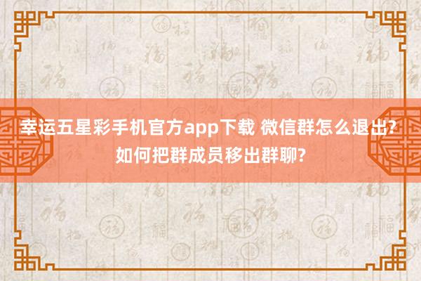 幸运五星彩手机官方app下载 微信群怎么退出? 如何把群成员移出群聊?