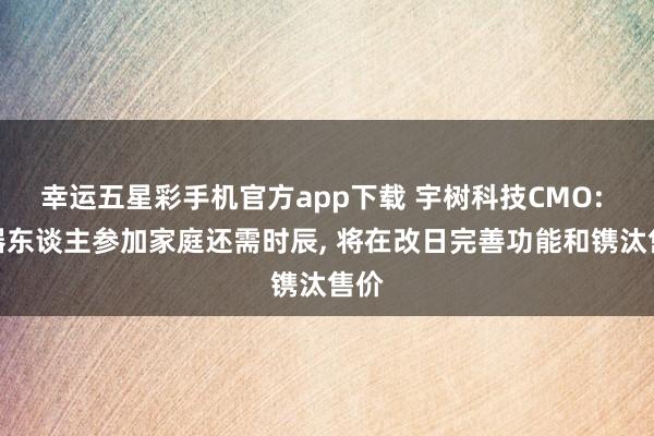幸运五星彩手机官方app下载 宇树科技CMO: 机器东谈主参加家庭还需时辰， 将在改日完善功能和镌汰售价