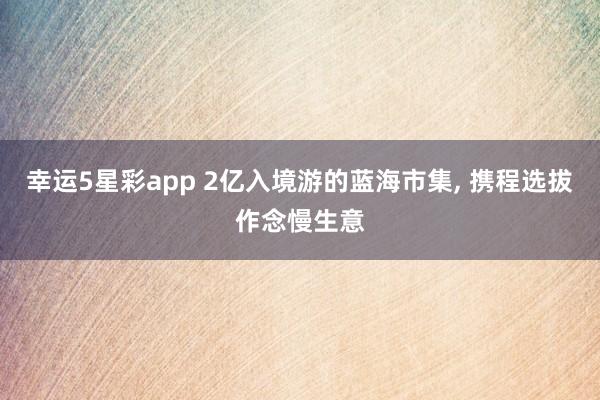 幸运5星彩app 2亿入境游的蓝海市集， 携程选拔作念慢生意