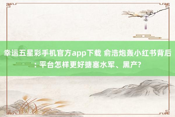 幸运五星彩手机官方app下载 俞浩炮轰小红书背后: 平台怎样更好搪塞水军、黑产?