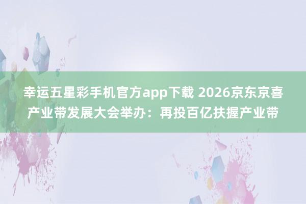 幸运五星彩手机官方app下载 2026京东京喜产业带发展大会举办：再投百亿扶握产业带