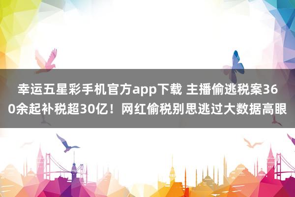 幸运五星彩手机官方app下载 主播偷逃税案360余起补税超30亿！网红偷税别思逃过大数据高眼