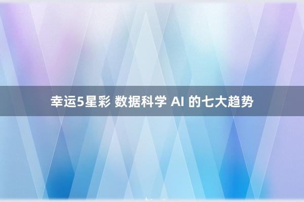 幸运5星彩 数据科学 AI 的七大趋势