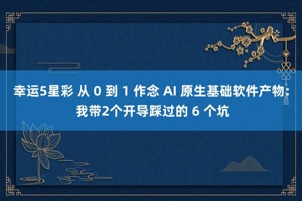 幸运5星彩 从 0 到 1 作念 AI 原生基础软件产物: 我带2个开导踩过的 6 个坑