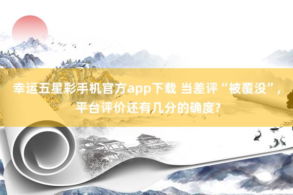 幸运五星彩手机官方app下载 当差评“被覆没”， 平台评价还有几分的确度?