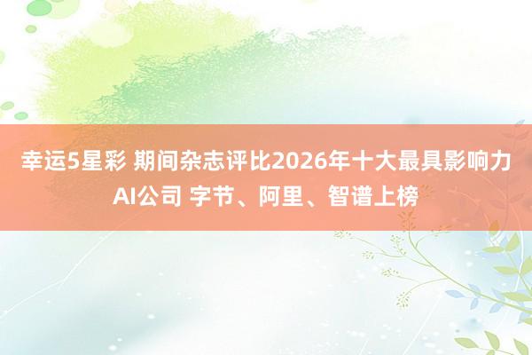 幸运5星彩 期间杂志评比2026年十大最具影响力AI公司 字节、阿里、智谱上榜