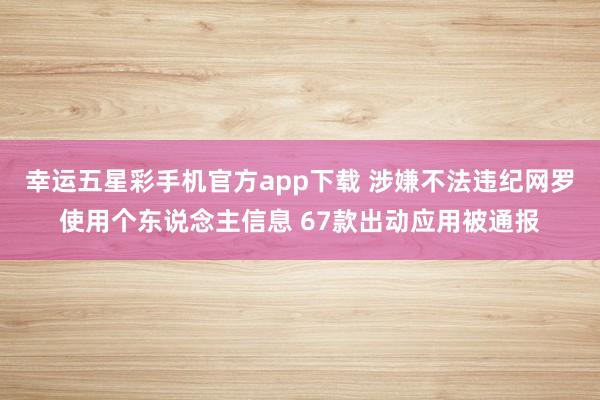 幸运五星彩手机官方app下载 涉嫌不法违纪网罗使用个东说念主信息 67款出动应用被通报