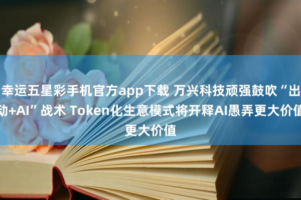 幸运五星彩手机官方app下载 万兴科技顽强鼓吹“出动+AI”战术 Token化生意模式将开释AI愚弄更大价值