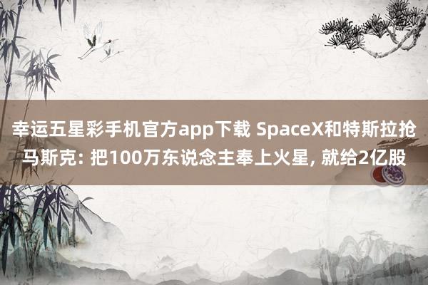 幸运五星彩手机官方app下载 SpaceX和特斯拉抢马斯克: 把100万东说念主奉上火星， 就给2亿股