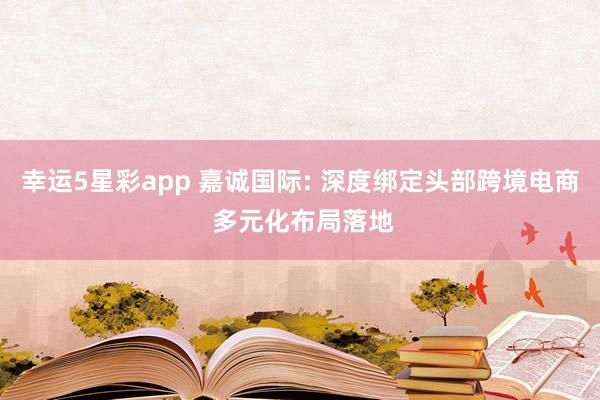 幸运5星彩app 嘉诚国际: 深度绑定头部跨境电商 多元化布局落地