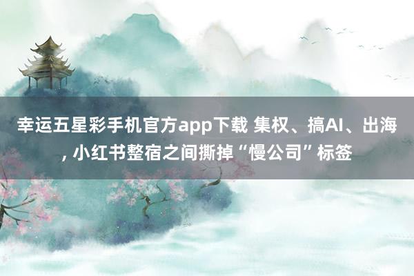 幸运五星彩手机官方app下载 集权、搞AI、出海， 小红书整宿之间撕掉“慢公司”标签
