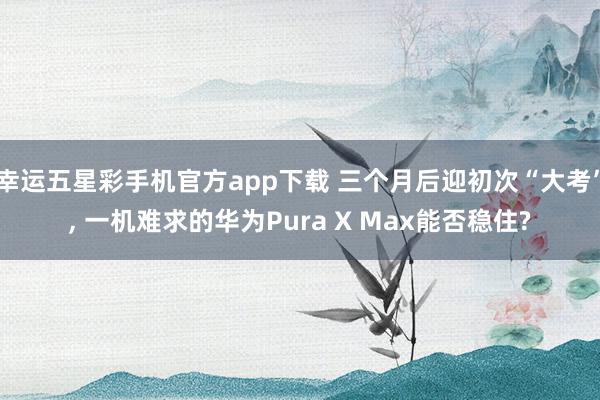 幸运五星彩手机官方app下载 三个月后迎初次“大考”， 一机难求的华为Pura X Max能否稳住?