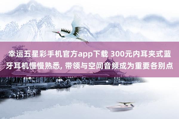 幸运五星彩手机官方app下载 300元内耳夹式蓝牙耳机慢慢熟悉， 带领与空间音频成为重要各别点