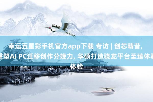 幸运五星彩手机官方app下载 专访 | 创芯畴昔， 重塑AI PC迁移创作分娩力， 华硕打造骁龙平台至臻体验