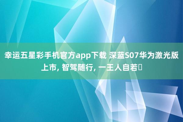 幸运五星彩手机官方app下载 深蓝S07华为激光版上市， 智驾随行， 一王人自若✨