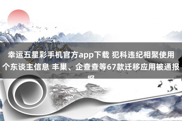 幸运五星彩手机官方app下载 犯科违纪相聚使用个东谈主信息 丰巢、企查查等67款迁移应用被通报