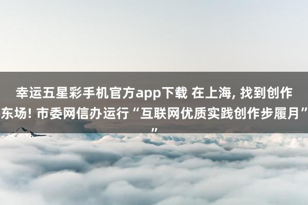 幸运五星彩手机官方app下载 在上海， 找到创作东场! 市委网信办运行“互联网优质实践创作步履月”