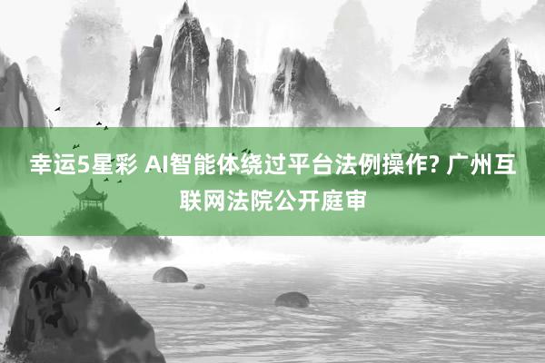 幸运5星彩 AI智能体绕过平台法例操作? 广州互联网法院公开庭审