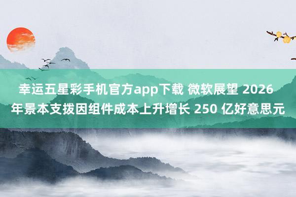 幸运五星彩手机官方app下载 微软展望 2026 年景本支拨因组件成本上升增长 250 亿好意思元