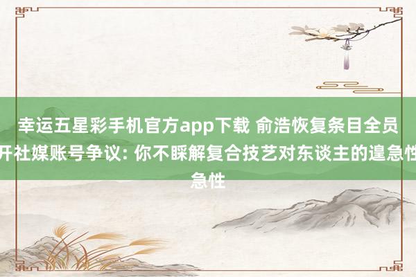 幸运五星彩手机官方app下载 俞浩恢复条目全员开社媒账号争议: 你不睬解复合技艺对东谈主的遑急性