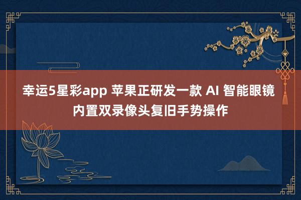 幸运5星彩app 苹果正研发一款 AI 智能眼镜 内置双录像头复旧手势操作