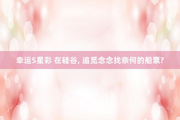 幸运5星彩 在硅谷， 追觅念念找奈何的船票?