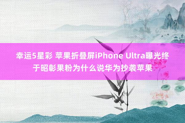 幸运5星彩 苹果折叠屏iPhone Ultra曝光终于昭彰果粉为什么说华为抄袭苹果