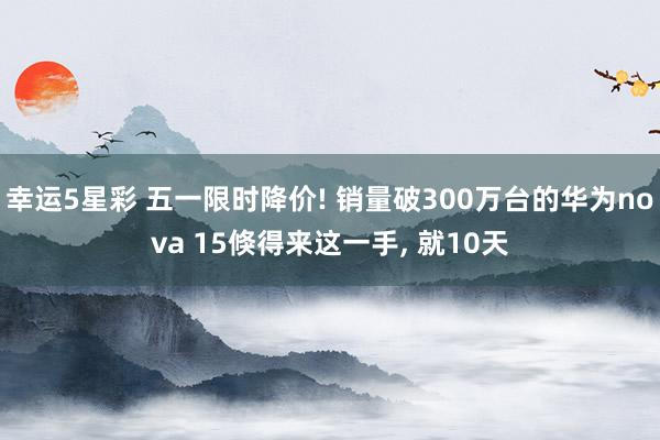 幸运5星彩 五一限时降价! 销量破300万台的华为nova 15倏得来这一手， 就10天