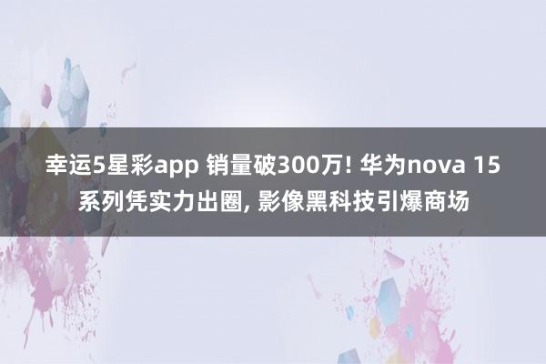幸运5星彩app 销量破300万! 华为nova 15系列凭实力出圈， 影像黑科技引爆商场