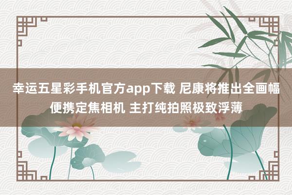 幸运五星彩手机官方app下载 尼康将推出全画幅便携定焦相机 主打纯拍照极致浮薄