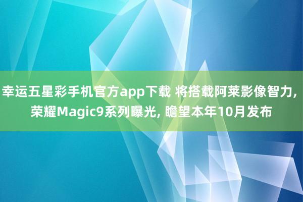幸运五星彩手机官方app下载 将搭载阿莱影像智力， 荣耀Magic9系列曝光， 瞻望本年10月发布