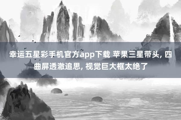 幸运五星彩手机官方app下载 苹果三星带头， 四曲屏透澈追思， 视觉巨大框太绝了