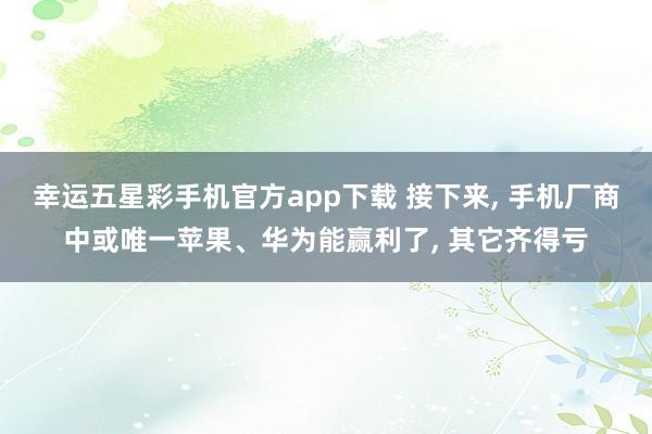 幸运五星彩手机官方app下载 接下来， 手机厂商中或唯一苹果、华为能赢利了， 其它齐得亏