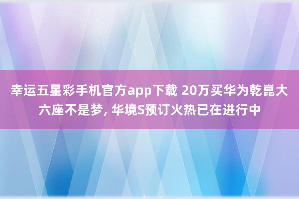 幸运五星彩手机官方app下载 20万买华为乾崑大六座不是梦， 华境S预订火热已在进行中