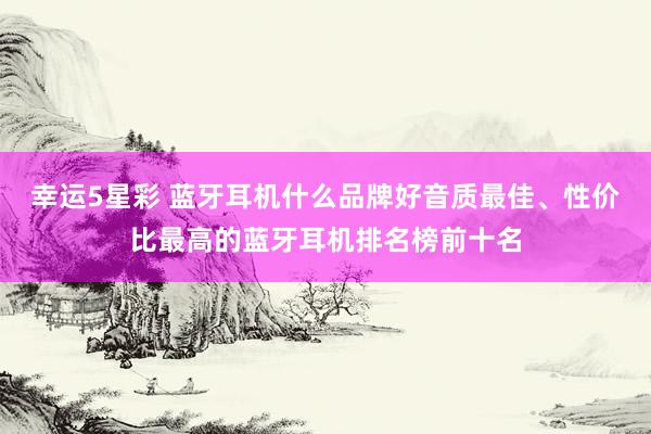 幸运5星彩 蓝牙耳机什么品牌好音质最佳、性价比最高的蓝牙耳机排名榜前十名