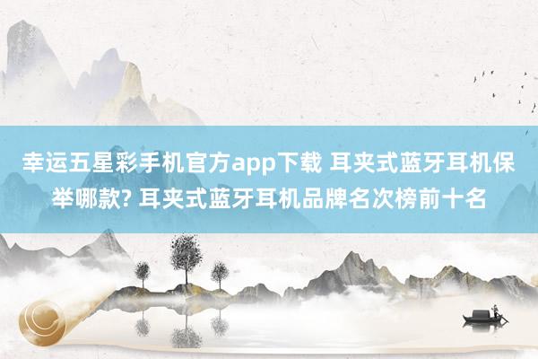 幸运五星彩手机官方app下载 耳夹式蓝牙耳机保举哪款? 耳夹式蓝牙耳机品牌名次榜前十名