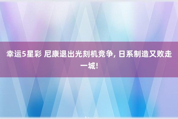 幸运5星彩 尼康退出光刻机竞争， 日系制造又败走一城!