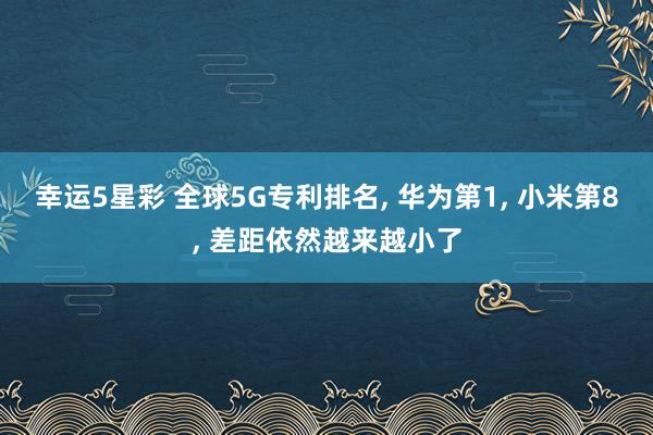 幸运5星彩 全球5G专利排名， 华为第1， 小米第8， 差距依然越来越小了