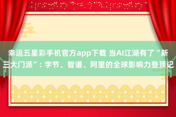 幸运五星彩手机官方app下载 当AI江湖有了“新三大门派”: 字节、智谱、阿里的全球影响力登顶记