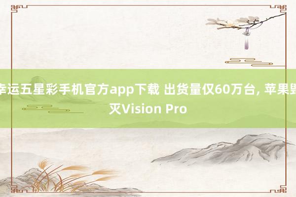 幸运五星彩手机官方app下载 出货量仅60万台， 苹果毁灭Vision Pro