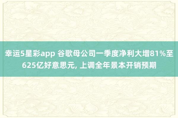 幸运5星彩app 谷歌母公司一季度净利大增81%至625亿好意思元， 上调全年景本开销预期