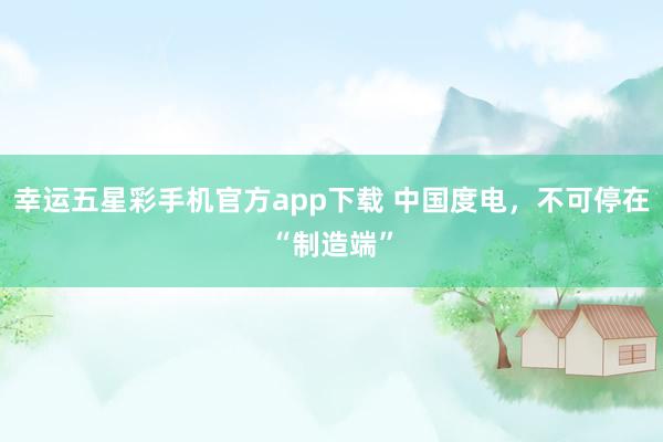 幸运五星彩手机官方app下载 中国度电，不可停在“制造端”