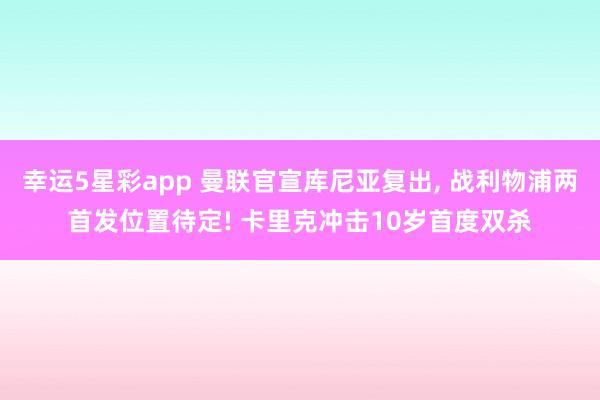 幸运5星彩app 曼联官宣库尼亚复出， 战利物浦两首发位置待定! 卡里克冲击10岁首度双杀