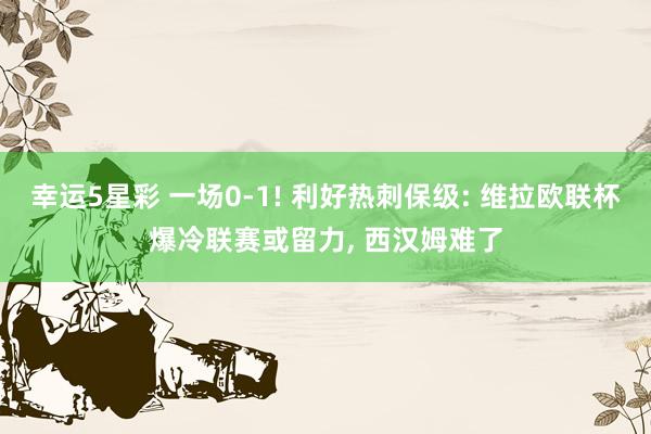 幸运5星彩 一场0-1! 利好热刺保级: 维拉欧联杯爆冷联赛或留力， 西汉姆难了