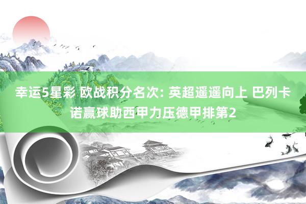 幸运5星彩 欧战积分名次: 英超遥遥向上 巴列卡诺赢球助西甲力压德甲排第2
