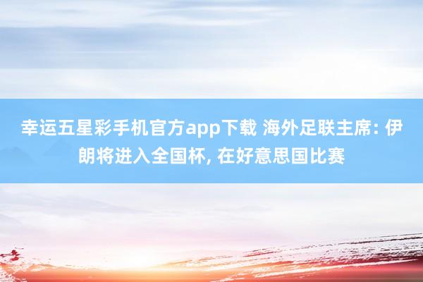 幸运五星彩手机官方app下载 海外足联主席: 伊朗将进入全国杯， 在好意思国比赛
