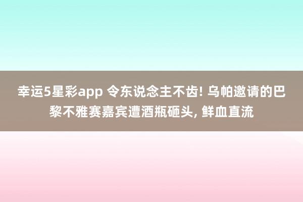 幸运5星彩app 令东说念主不齿! 乌帕邀请的巴黎不雅赛嘉宾遭酒瓶砸头， 鲜血直流