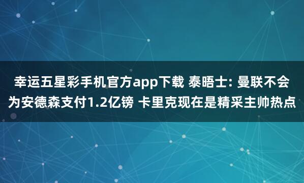 幸运五星彩手机官方app下载 泰晤士: 曼联不会为安德森支付1.2亿镑 卡里克现在是精采主帅热点